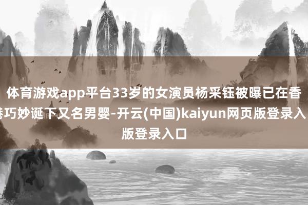 体育游戏app平台33岁的女演员杨采钰被曝已在香港巧妙诞下又名男婴-开云(中国)kaiyun网页版登录入口