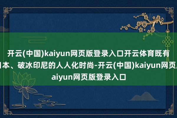 开云(中国)kaiyun网页版登录入口开云体育既有七年深耕日本、破冰印尼的人人化时尚-开云(中国)kaiyun网页版登录入口
