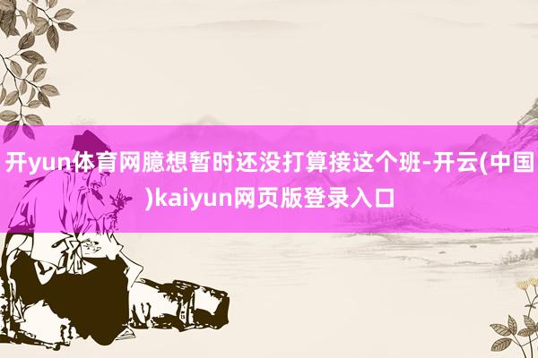开yun体育网臆想暂时还没打算接这个班-开云(中国)kaiyun网页版登录入口