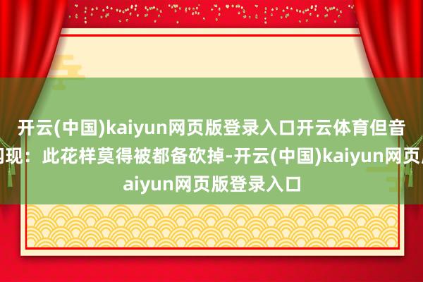 开云(中国)kaiyun网页版登录入口开云体育但音讯源最近闪现：此花样莫得被都备砍掉-开云(中国)kaiyun网页版登录入口