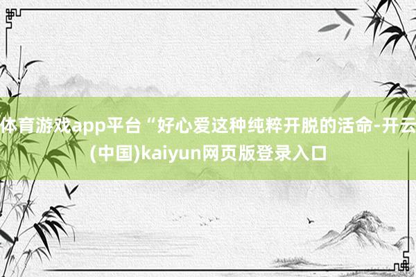 体育游戏app平台“好心爱这种纯粹开脱的活命-开云(中国)kaiyun网页版登录入口