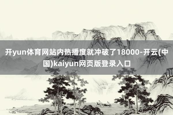 开yun体育网站内热播度就冲破了18000-开云(中国)kaiyun网页版登录入口