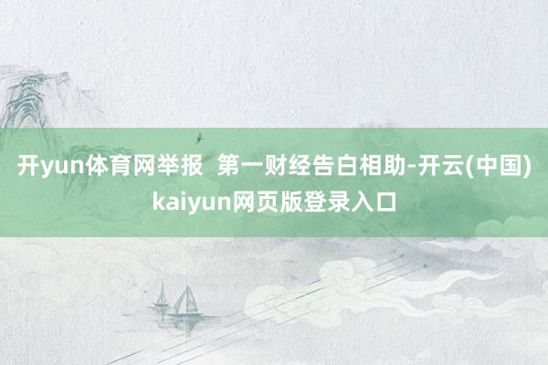 开yun体育网举报  第一财经告白相助-开云(中国)kaiyun网页版登录入口