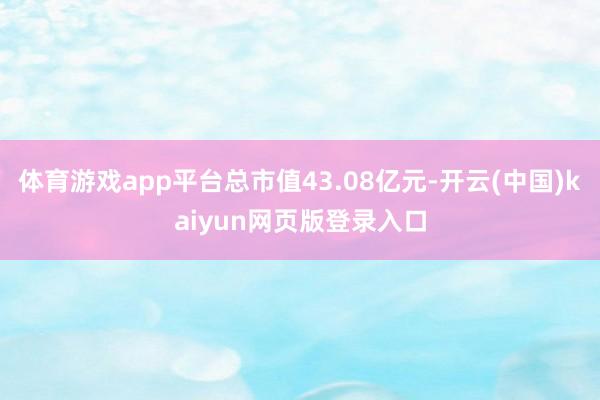 体育游戏app平台总市值43.08亿元-开云(中国)kaiyun网页版登录入口