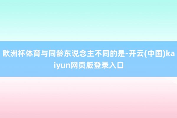 欧洲杯体育与同龄东说念主不同的是-开云(中国)kaiyun网页版登录入口