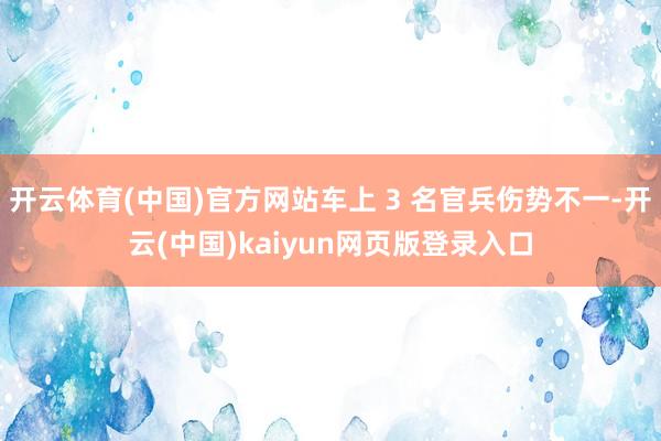 开云体育(中国)官方网站车上 3 名官兵伤势不一-开云(中国)kaiyun网页版登录入口