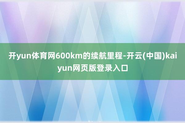 开yun体育网600km的续航里程-开云(中国)kaiyun网页版登录入口