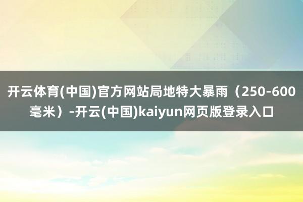开云体育(中国)官方网站局地特大暴雨（250-600毫米）-开云(中国)kaiyun网页版登录入口