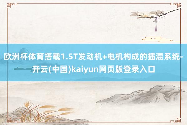 欧洲杯体育搭载1.5T发动机+电机构成的插混系统-开云(中国)kaiyun网页版登录入口