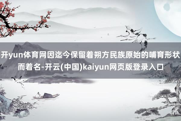 开yun体育网因迄今保留着朔方民族原始的哺育形状而着名-开云(中国)kaiyun网页版登录入口