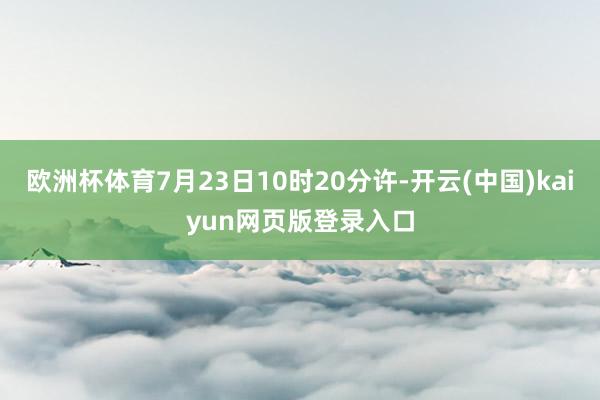 欧洲杯体育7月23日10时20分许-开云(中国)kaiyun网页版登录入口