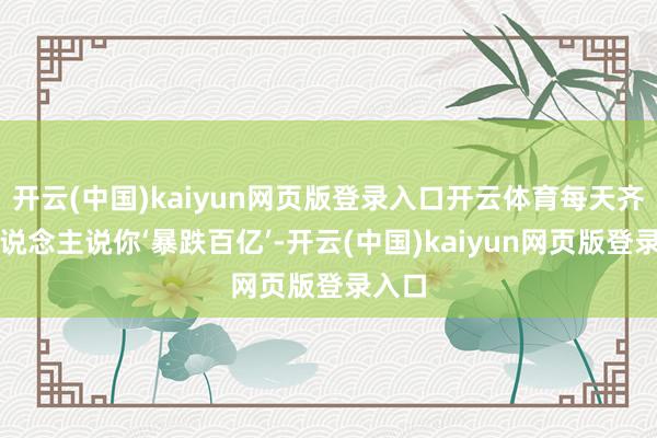 开云(中国)kaiyun网页版登录入口开云体育每天齐有东说念主说你‘暴跌百亿’-开云(中国)kaiyun网页版登录入口