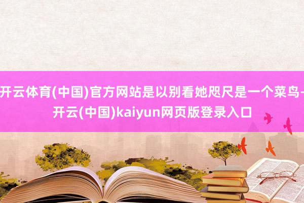 开云体育(中国)官方网站是以别看她咫尺是一个菜鸟-开云(中国)kaiyun网页版登录入口
