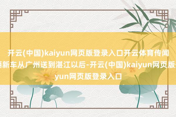 开云(中国)kaiyun网页版登录入口开云体育传闻之前这辆新车从广州送到湛江以后-开云(中国)kaiyun网页版登录入口