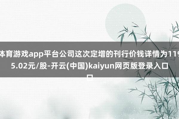 体育游戏app平台公司这次定增的刊行价钱详情为1195.02元/股-开云(中国)kaiyun网页版登录入口