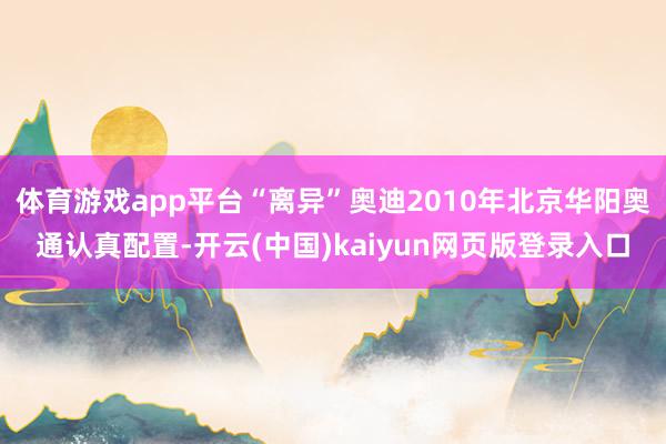 体育游戏app平台“离异”奥迪2010年北京华阳奥通认真配置-开云(中国)kaiyun网页版登录入口
