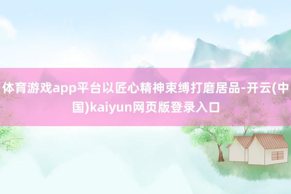 体育游戏app平台以匠心精神束缚打磨居品-开云(中国)kaiyun网页版登录入口