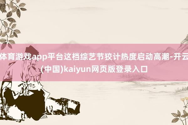 体育游戏app平台这档综艺节狡计热度启动高潮-开云(中国)kaiyun网页版登录入口