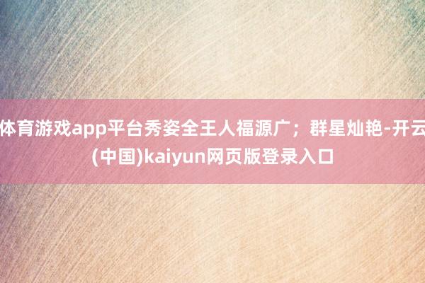 体育游戏app平台秀姿全王人福源广；群星灿艳-开云(中国)kaiyun网页版登录入口
