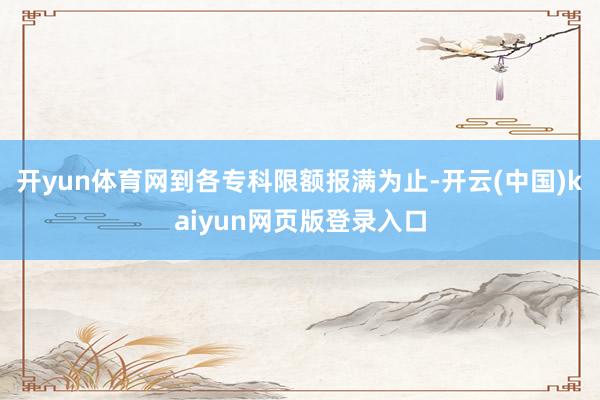 开yun体育网到各专科限额报满为止-开云(中国)kaiyun网页版登录入口