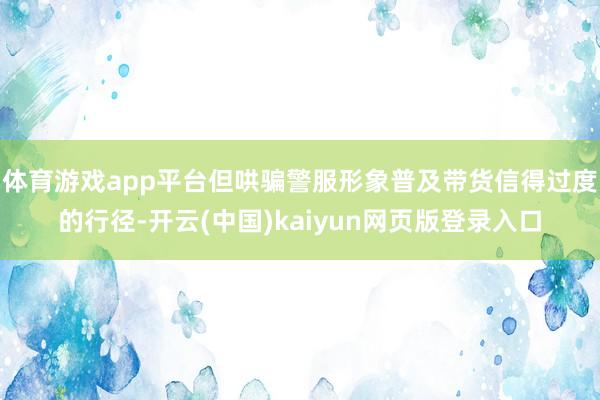 体育游戏app平台但哄骗警服形象普及带货信得过度的行径-开云(中国)kaiyun网页版登录入口