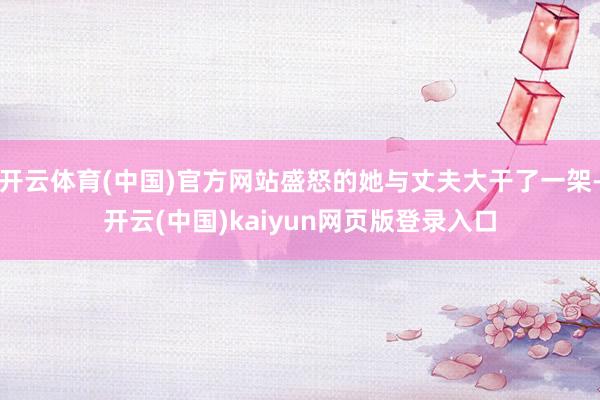 开云体育(中国)官方网站盛怒的她与丈夫大干了一架-开云(中国)kaiyun网页版登录入口