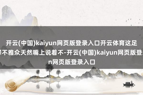 开云(中国)kaiyun网页版登录入口开云体育这足以诠释不雅众天然嘴上说着不-开云(中国)kaiyun网页版登录入口