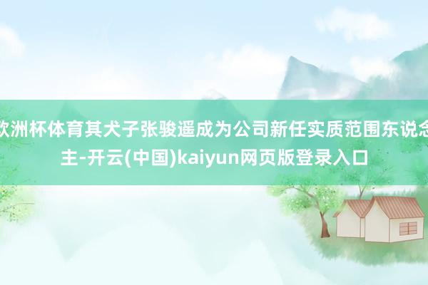 欧洲杯体育其犬子张骏遥成为公司新任实质范围东说念主-开云(中国)kaiyun网页版登录入口