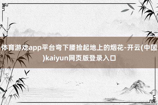 体育游戏app平台弯下腰捡起地上的烟花-开云(中国)kaiyun网页版登录入口