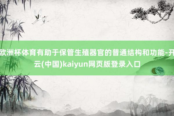 欧洲杯体育有助于保管生殖器官的普通结构和功能-开云(中国)kaiyun网页版登录入口