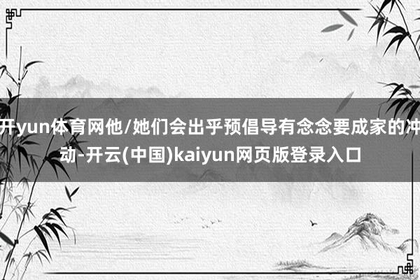 开yun体育网他/她们会出乎预倡导有念念要成家的冲动-开云(中国)kaiyun网页版登录入口