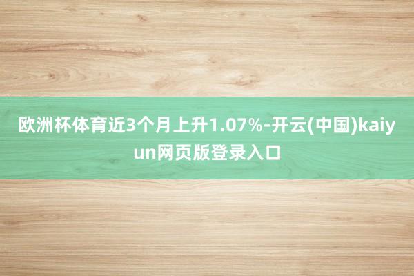 欧洲杯体育近3个月上升1.07%-开云(中国)kaiyun网页版登录入口