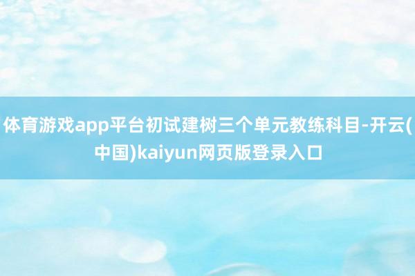 体育游戏app平台初试建树三个单元教练科目-开云(中国)kaiyun网页版登录入口