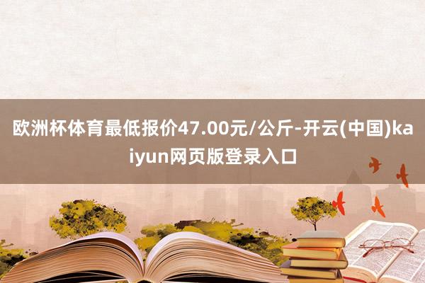 欧洲杯体育最低报价47.00元/公斤-开云(中国)kaiyun网页版登录入口