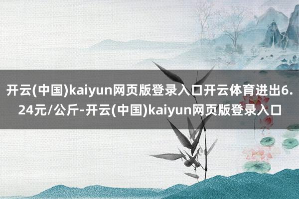 开云(中国)kaiyun网页版登录入口开云体育进出6.24元/公斤-开云(中国)kaiyun网页版登录入口