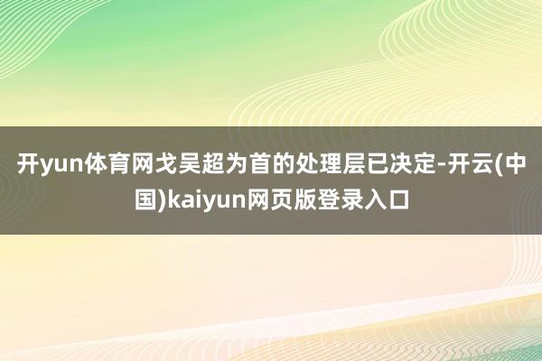 开yun体育网　　戈吴超为首的处理层已决定-开云(中国)kaiyun网页版登录入口