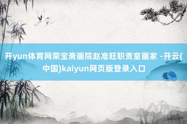 开yun体育网荣宝斋画院赵准旺职责室画家 -开云(中国)kaiyun网页版登录入口
