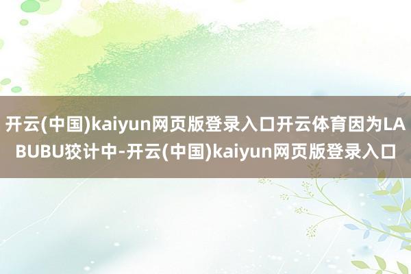开云(中国)kaiyun网页版登录入口开云体育因为LABUBU狡计中-开云(中国)kaiyun网页版登录入口