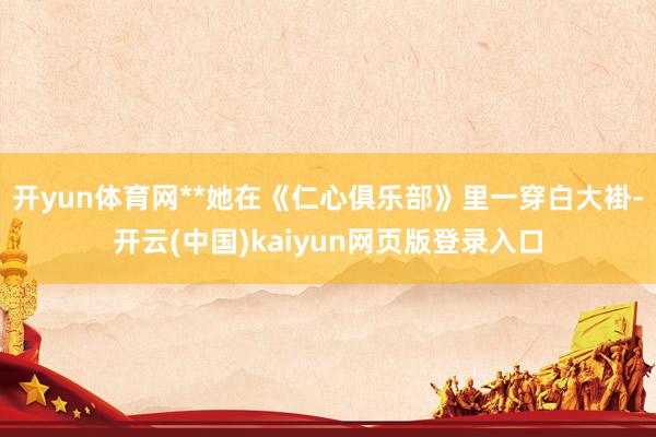 开yun体育网**她在《仁心俱乐部》里一穿白大褂-开云(中国)kaiyun网页版登录入口