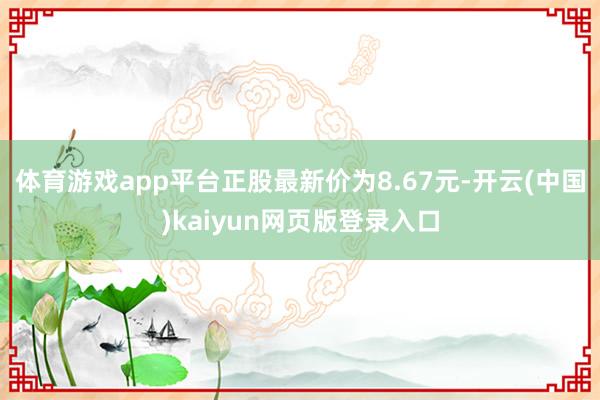 体育游戏app平台正股最新价为8.67元-开云(中国)kaiyun网页版登录入口