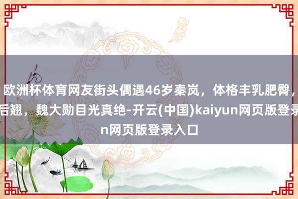 欧洲杯体育网友街头偶遇46岁秦岚，体格丰乳肥臀，前凸后翘，魏大勋目光真绝-开云(中国)kaiyun网页版登录入口