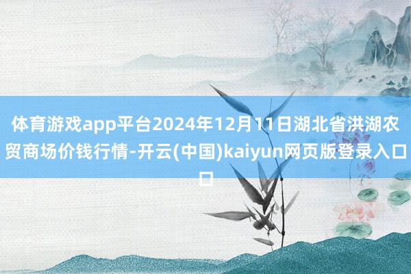 体育游戏app平台2024年12月11日湖北省洪湖农贸商场价钱行情-开云(中国)kaiyun网页版登录入口