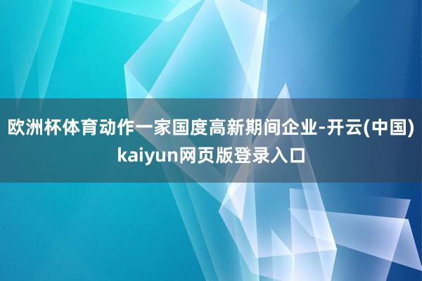 欧洲杯体育动作一家国度高新期间企业-开云(中国)kaiyun网页版登录入口