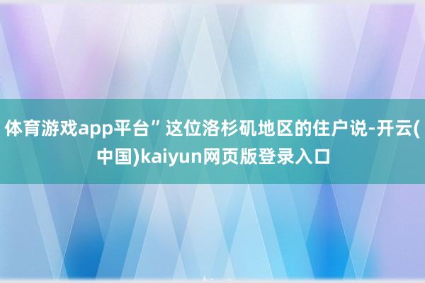 体育游戏app平台”这位洛杉矶地区的住户说-开云(中国)kaiyun网页版登录入口