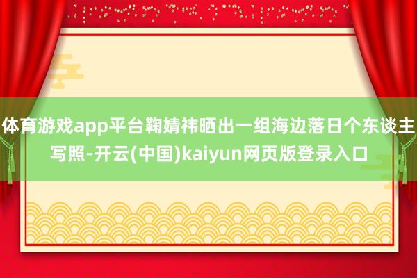 体育游戏app平台鞠婧祎晒出一组海边落日个东谈主写照-开云(中国)kaiyun网页版登录入口