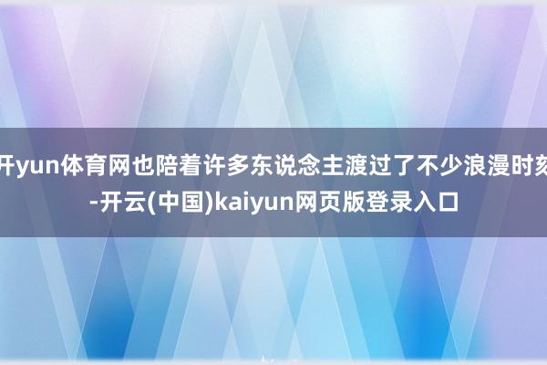开yun体育网也陪着许多东说念主渡过了不少浪漫时刻-开云(中国)kaiyun网页版登录入口
