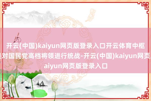 开云(中国)kaiyun网页版登录入口开云体育中枢任务之一是对国民党高档将领进行统战-开云(中国)kaiyun网页版登录入口