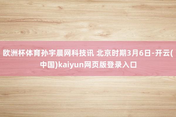 欧洲杯体育孙宇晨网科技讯 北京时期3月6日-开云(中国)kaiyun网页版登录入口