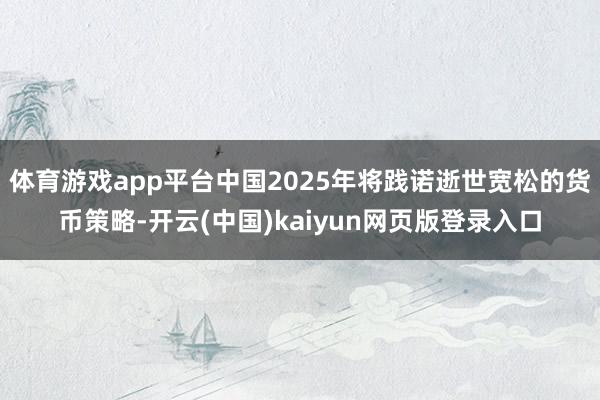 体育游戏app平台中国2025年将践诺逝世宽松的货币策略-开云(中国)kaiyun网页版登录入口