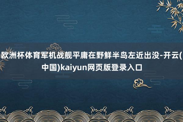 欧洲杯体育军机战舰平庸在野鲜半岛左近出没-开云(中国)kaiyun网页版登录入口